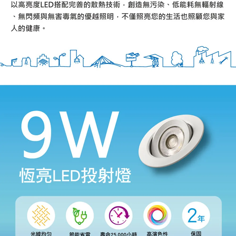 以高亮度LED搭配完善的散熱技術,創造無污染低能耗無輻射線、無閃頻與無害毒氣的優越照明,不僅照亮您的生活也照顧您與家人的健康。恆亮LED投射燈光線均?節能省電壽命小時高演色性保固
