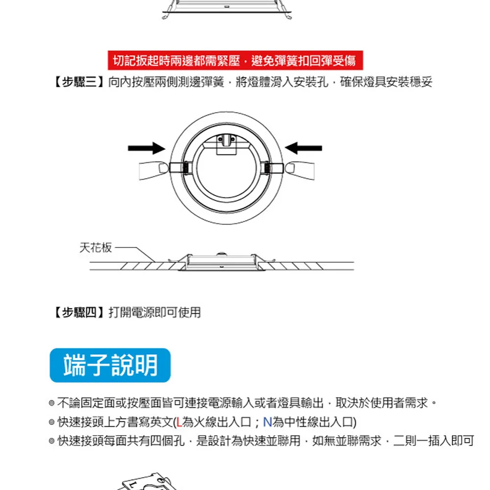 |切記扳起時兩邊都需緊壓避免彈簧扣回彈受傷【步驟三】向內按壓兩側測邊彈簧將燈體滑入安裝孔確保燈具安裝穩妥天花板【步驟四】打開電源即可使端子說明不論固定面或按壓面皆可連接電源輸入或者燈具輸出取決於使用者需求。快速接頭上方書寫英文(L為火線出入口;N為中性線出入口)@快速接頭每面共有四個孔是設計為快速並聯用如無並聯需求二則一插入即可