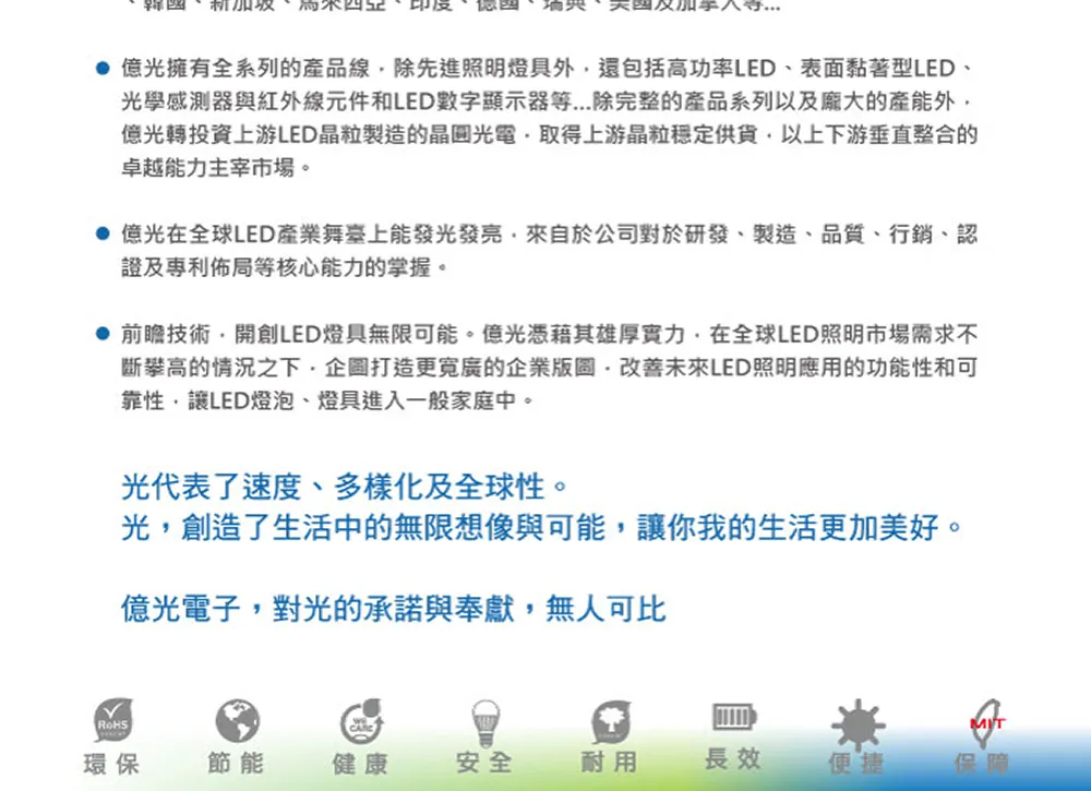 印度 億光擁有全系列的產品線除先進照明燈具外還包括高功率LED表面黏著型LED、光學感測器與紅外線元件和LED數字顯示器等...除完整的產品系列以及龐大的產能外億光轉投資上游LED晶粒製造的晶圓光電取得上游晶粒穩定供貨以上下游垂直整合的卓越能力主宰市場。 億光在全球LED產業舞臺上能發光發亮來自於公司對於研發、製造、品質、行銷、認證及專利佈局等核心能力的掌握。 前瞻技術開創LED燈具無限可能。億光憑藉其雄厚實力在全球LED照明市場需求不斷攀高的情況之下,企圖打造更寬廣的企業版圖改善未來LED照明應用的功能性和可靠性,讓LED燈泡、燈具進入一般家庭中。光代表了速度、多樣化及全球性。光,創造了生活中的無限想像與可能,讓你我的生活更加美好。億光電子,對光的承諾與奉獻,無人可比環保節能健康安全耐用長效便捷保障