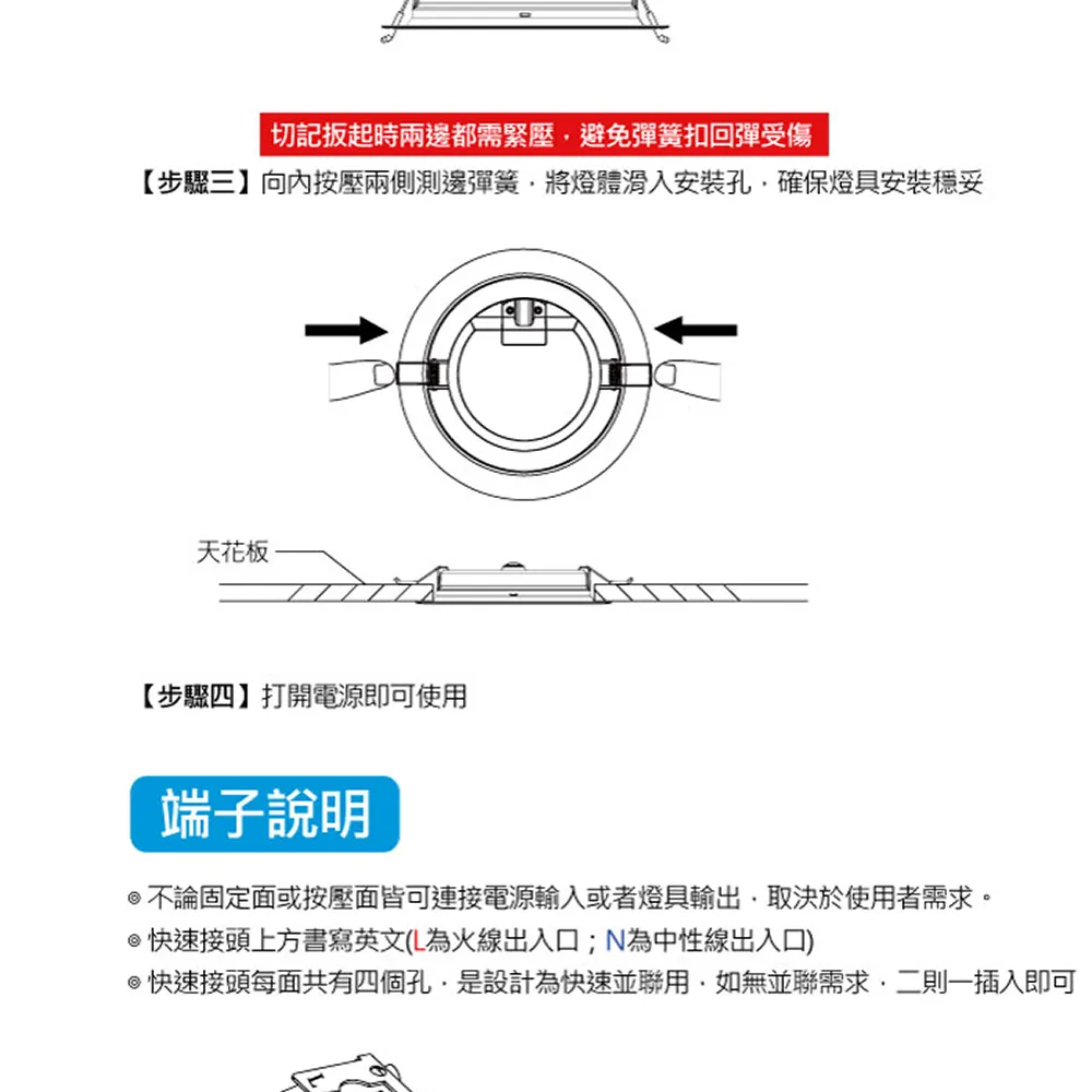 切記扳起時兩都需緊壓避免彈簧扣回彈受傷【步驟三】向內按壓兩側測邊彈簧將燈體滑入安裝孔確保燈具安裝穩妥天花板【步驟四】打開電源即可使用端子說明不論固定面或按壓面皆可連接電源輸入或者燈具輸出取決於使用者需求。快速接頭上方書寫英文(L為火線出入口;N為中性線出入口)快速接頭每面共有四個孔是設計為快速並聯用如無並聯需求,二則一插入即可