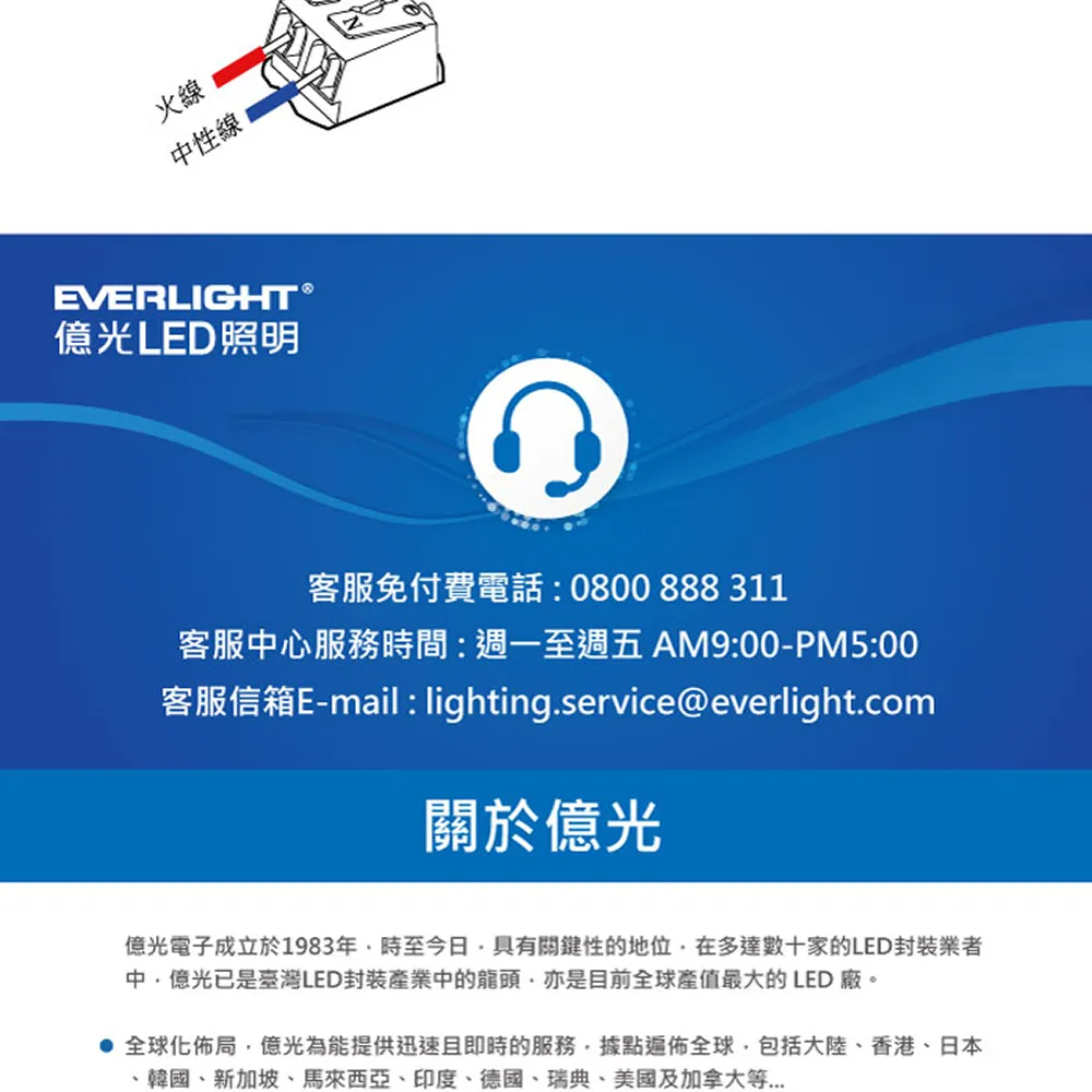 火線性線EVERLIGHTR光LED照明客服免付費電話:0800888311客服中心服務時間:週一至週五AM9:00-PM5:00客服信箱E-mail: lighting.service@everlight.com關於億光億光電子成立於1983年時至今日具有關鍵性的地位在多達數十家的LED封裝業者中億光已是臺灣LED封裝產業中的龍頭亦是目前全球產值最大的 LED廠。全球化佈局億光為能提供迅速且即時的服務,據點遍佈全球,包括大陸、香港、日本、韓國、新加坡、馬來西亞、印度、德國、瑞典、美國及加拿大等