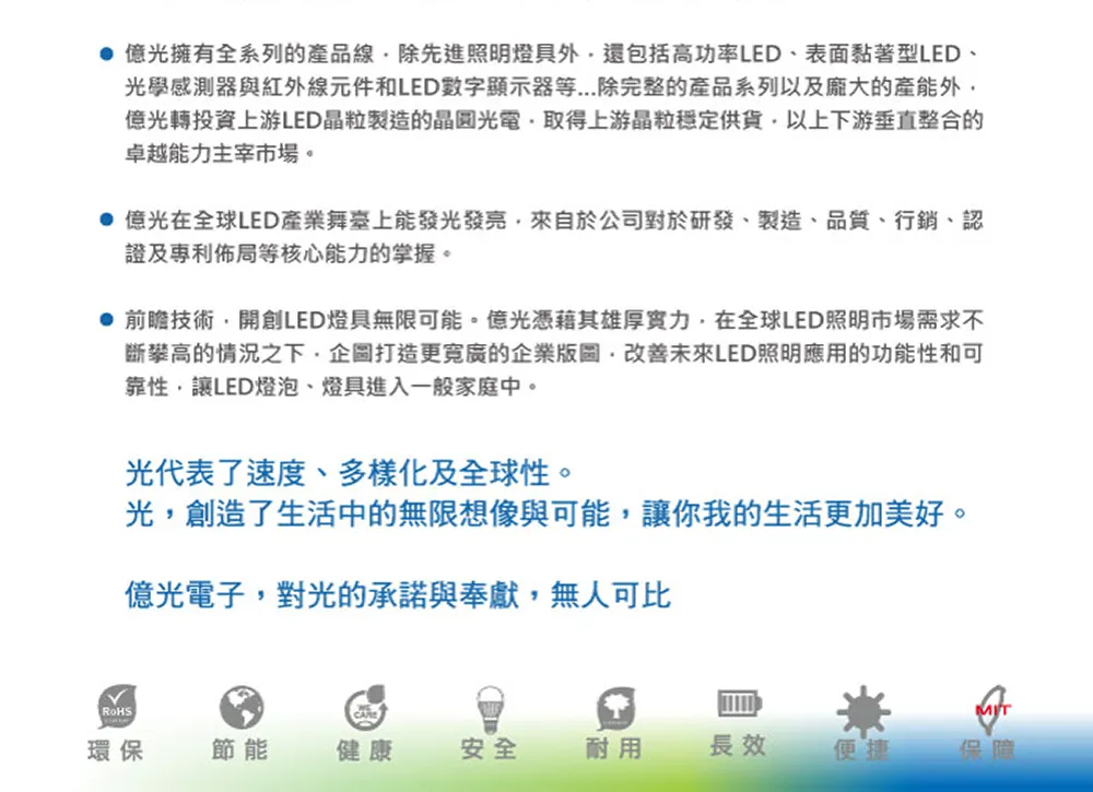 億光擁有系列的產品線除先進照明燈具外還包括高功率LED表面黏著型LED、光學感測器與紅外線元件和LED數字顯示器等...除完整的產品系列以及龐大的產能外億光轉投資上游LED晶粒製造的晶圓光電取得上游晶粒穩定供貨以上下游垂直整合的卓越能力主宰市場。 億光在全球LED產業舞臺上能發光發亮來自於公司對於研發、製造、品質、行銷、認證及專利佈局等核心能力的掌握。 前瞻技術開創LED燈具無限可能。億光憑藉其雄厚實力,在全球LED照明市場需求不斷攀高的情況之下,企圖打造更的企業版圖,改善未來LED照明應用的功能性和可靠性,讓LED燈泡、燈具進入一般家庭中。光代表了速度、多樣化及全球性。光,創造了生活中的無限想像與可能,讓你我的生活更加美好。億光電子,對光的承諾與奉獻,無人可比RoHS環保節能健康安全全耐用長效便捷保障